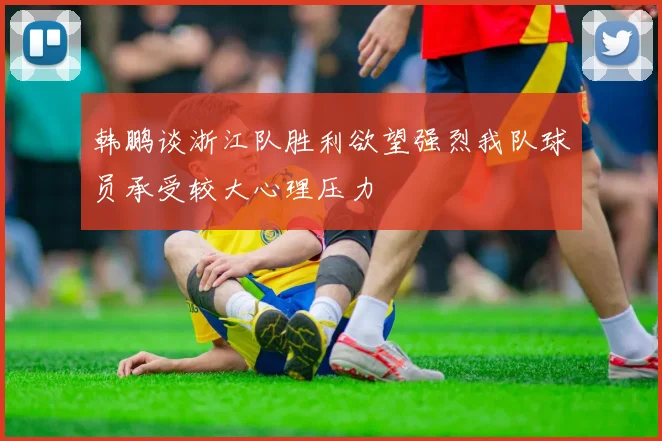 韩鹏谈浙江队胜利欲望强烈我队球员承受较大心理压力