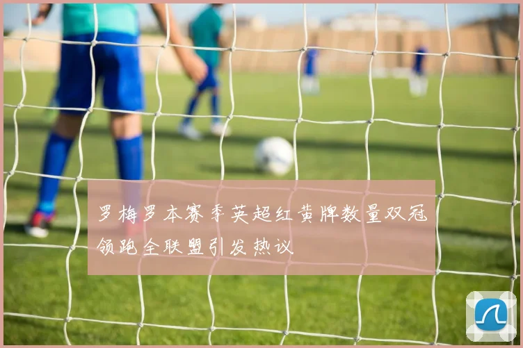 罗梅罗本赛季英超红黄牌数量双冠领跑全联盟引发热议
