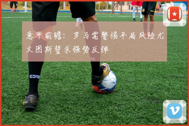 意甲前瞻：罗马需警惕平局风险尤文图斯誓求强势反弹