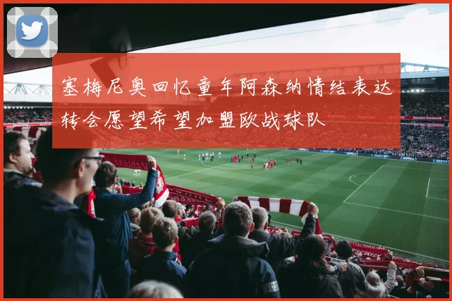塞梅尼奥回忆童年阿森纳情结表达转会愿望希望加盟欧战球队