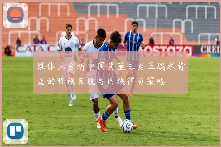 媒体人分析中国男篮三后卫战术背后的锋线困境与内线得分策略
