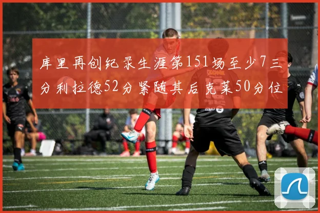 库里再创纪录生涯第151场至少7三分利拉德52分紧随其后克莱50分位列第三