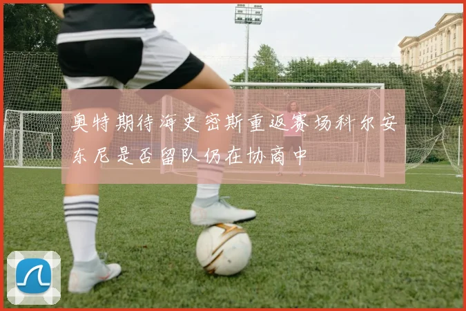 奥特期待海史密斯重返赛场科尔安东尼是否留队仍在协商中