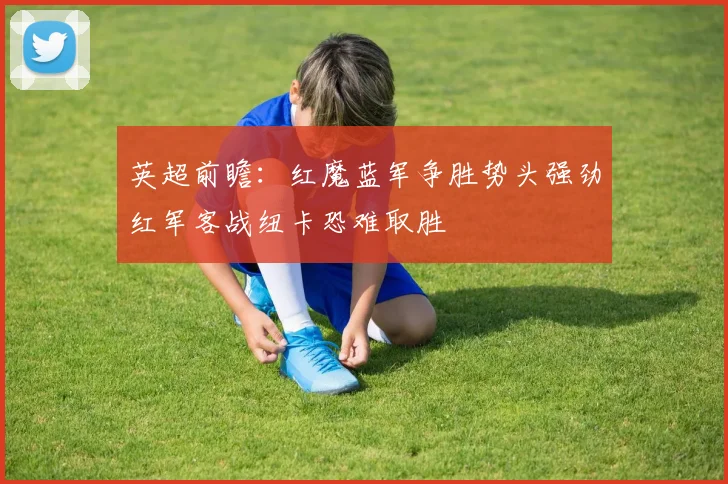 英超前瞻：红魔蓝军争胜势头强劲红军客战纽卡恐难取胜
