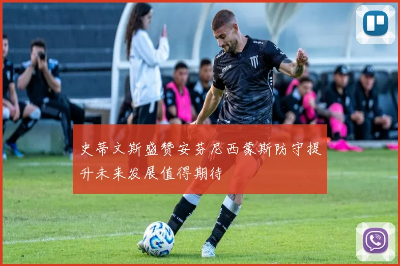 史蒂文斯盛赞安芬尼西蒙斯防守提升未来发展值得期待