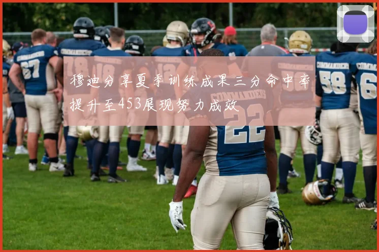 穆迪分享夏季训练成果三分命中率提升至453展现努力成效