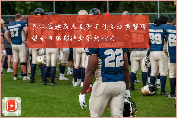 齐沃因迪乌夫表现不佳无法调整阵型全市场期待新签约科内