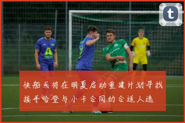 快船或将在明夏启动重建计划寻找接手哈登与小卡合同的合适人选
