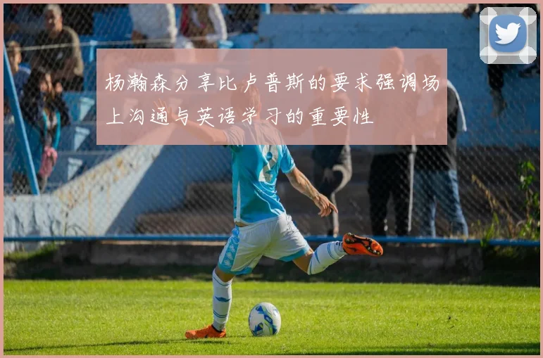 杨瀚森分享比卢普斯的要求强调场上沟通与英语学习的重要性