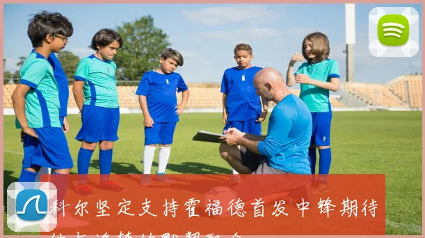 科尔坚定支持霍福德首发中锋期待他与追梦的默契配合