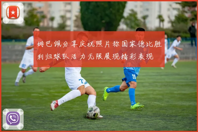 姆巴佩分享庆祝照片称国家德比胜利归球队活力无限展现精彩表现