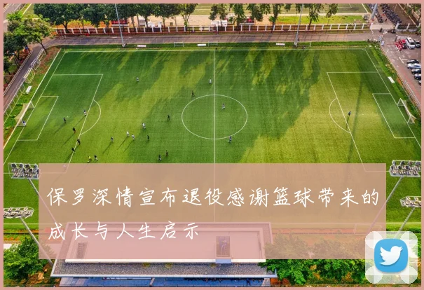 保罗深情宣布退役感谢篮球带来的成长与人生启示
