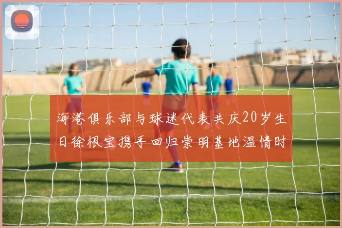 海港俱乐部与球迷代表共庆20岁生日徐根宝携手回归崇明基地温情时刻