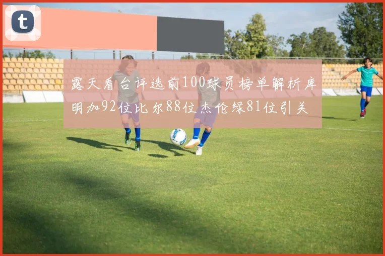 露天看台评选前100球员榜单解析库明加92位比尔88位杰伦绿81位引关注