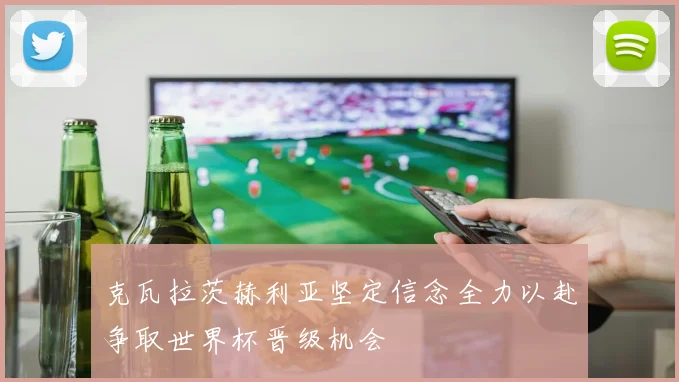 克瓦拉茨赫利亚坚定信念全力以赴争取世界杯晋级机会