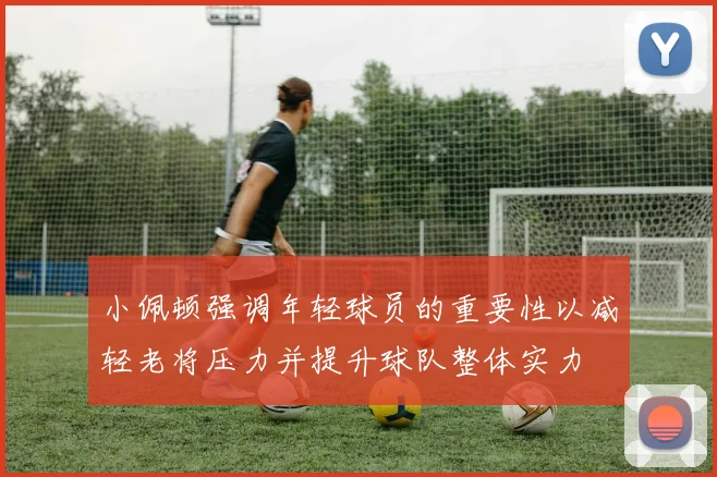 小佩顿强调年轻球员的重要性以减轻老将压力并提升球队整体实力