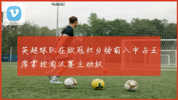 英超球队在欧冠积分榜前八中占五席掌控淘汰赛主动权