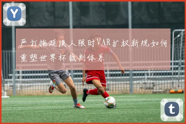 严打拖延换人限时VAR扩权新规如何重塑世界杯裁判体系