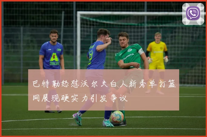 巴特勒怒怼沃尔夫白人新秀单打篮网展现硬实力引发争议