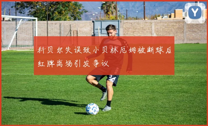 科贝尔失误致小贝林厄姆被断球后红牌离场引发争议